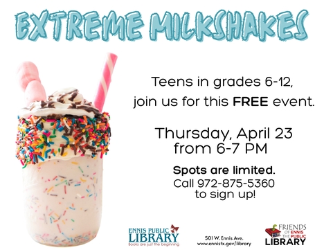 Teens, join us at the Library on Thursday, April 23rd, from 6-7 pm, to make your own Extreme Milkshake!  This FREE event is for grades 6-12 only. Space is limited, so call 972-875-5360 to reserve a spot. *Sponsored by the Friends of the Ennis Public Library.